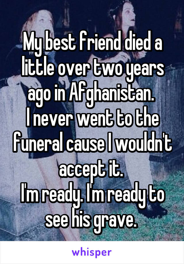 My best friend died a little over two years ago in Afghanistan. 
I never went to the funeral cause I wouldn't accept it. 
I'm ready. I'm ready to see his grave. 