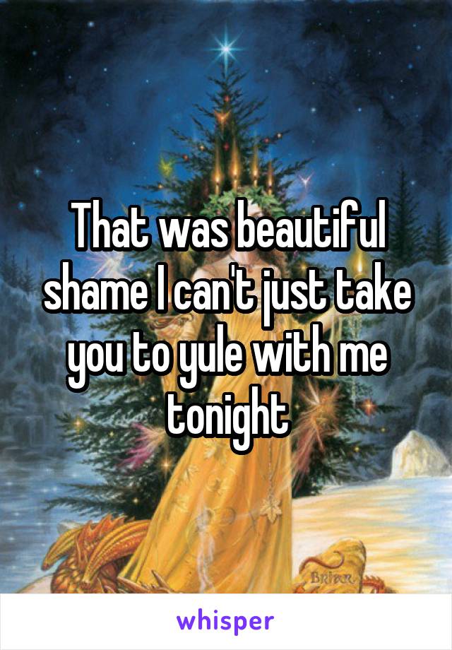 That was beautiful shame I can't just take you to yule with me tonight