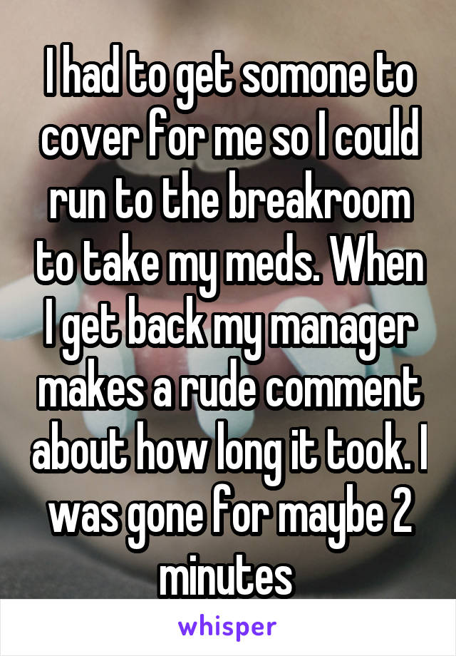 I had to get somone to cover for me so I could run to the breakroom to take my meds. When I get back my manager makes a rude comment about how long it took. I was gone for maybe 2 minutes 