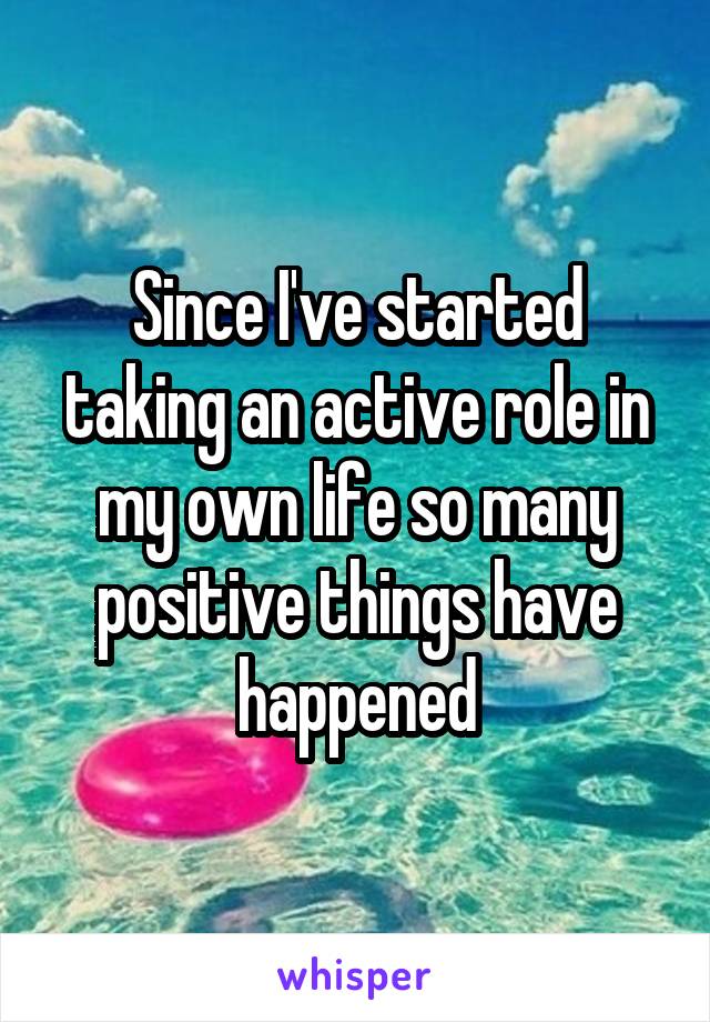 Since I've started taking an active role in my own life so many positive things have happened