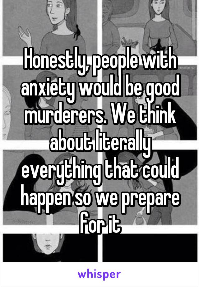 Honestly, people with anxiety would be good murderers. We think about literally everything that could happen so we prepare for it