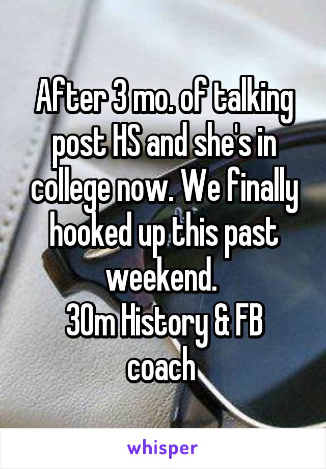 After 3 mo. of talking post HS and she's in college now. We finally hooked up this past weekend. 
30m History & FB coach 