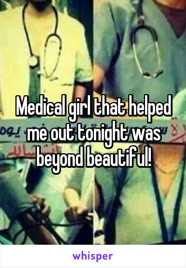 Medical girl that helped me out tonight was beyond beautiful!