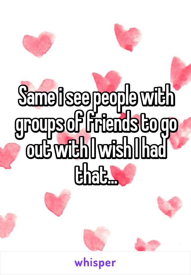 Same i see people with groups of friends to go out with I wish I had that...