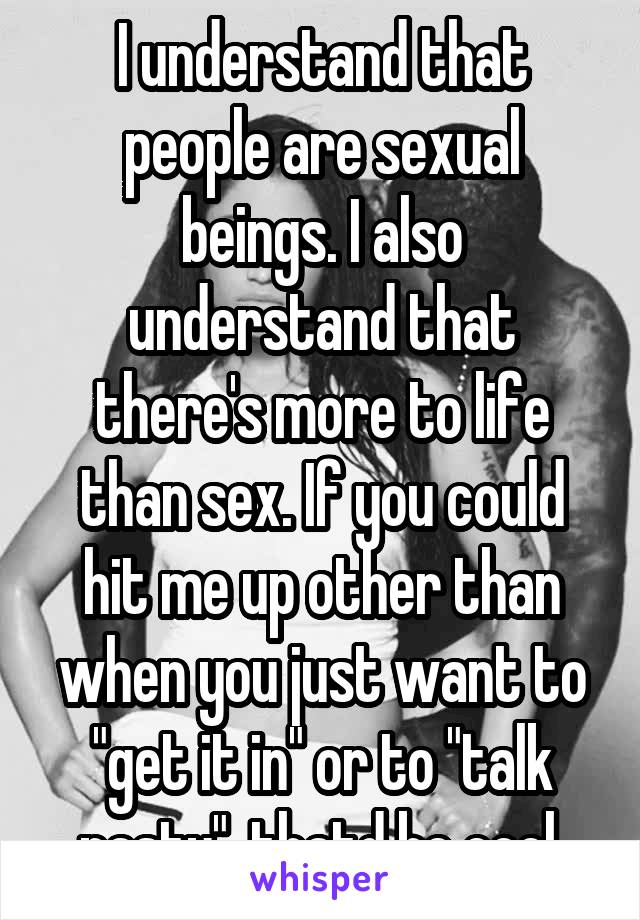 I understand that people are sexual beings. I also understand that there's more to life than sex. If you could hit me up other than when you just want to "get it in" or to "talk nasty", thatd be cool.