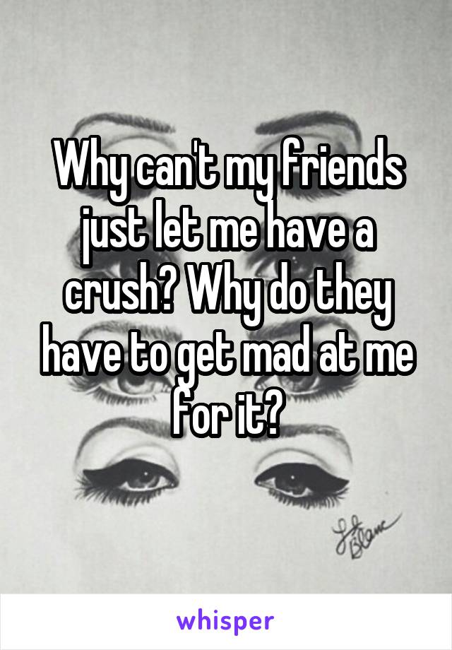 Why can't my friends just let me have a crush? Why do they have to get mad at me for it?
