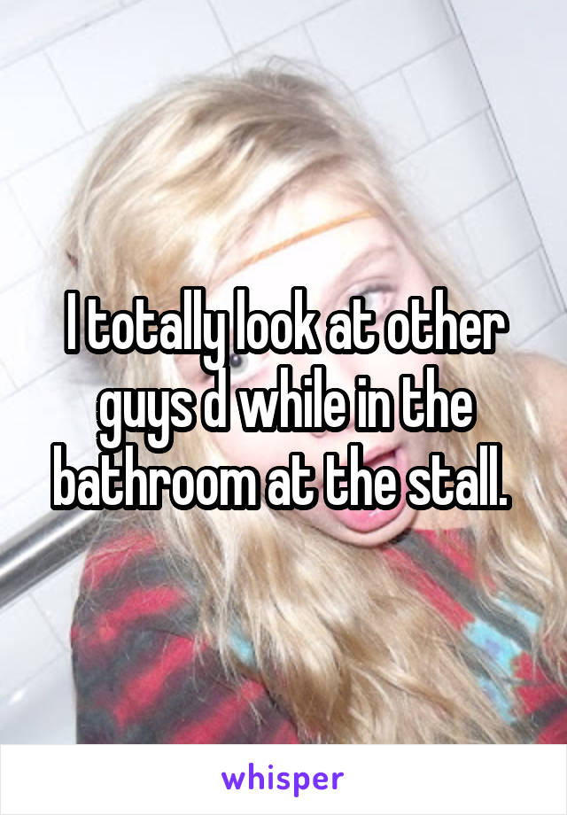 I totally look at other guys d while in the bathroom at the stall. 