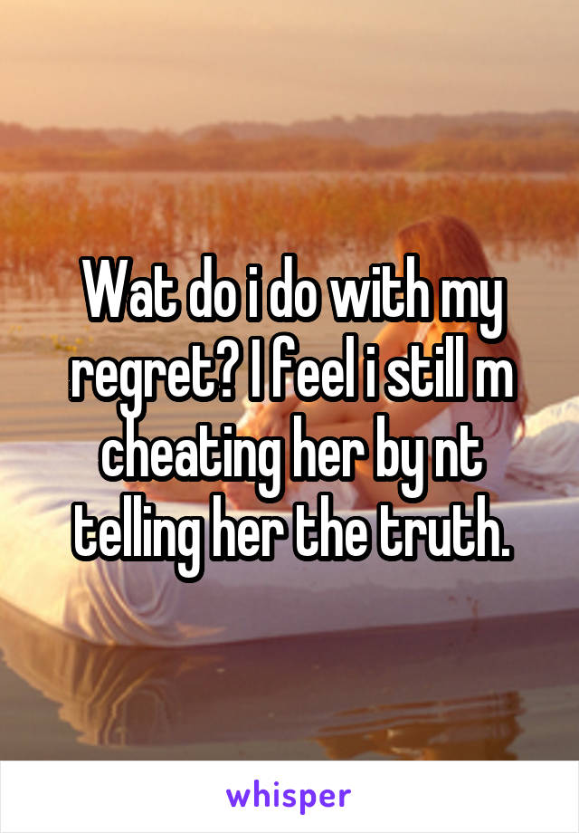 Wat do i do with my regret? I feel i still m cheating her by nt telling her the truth.
