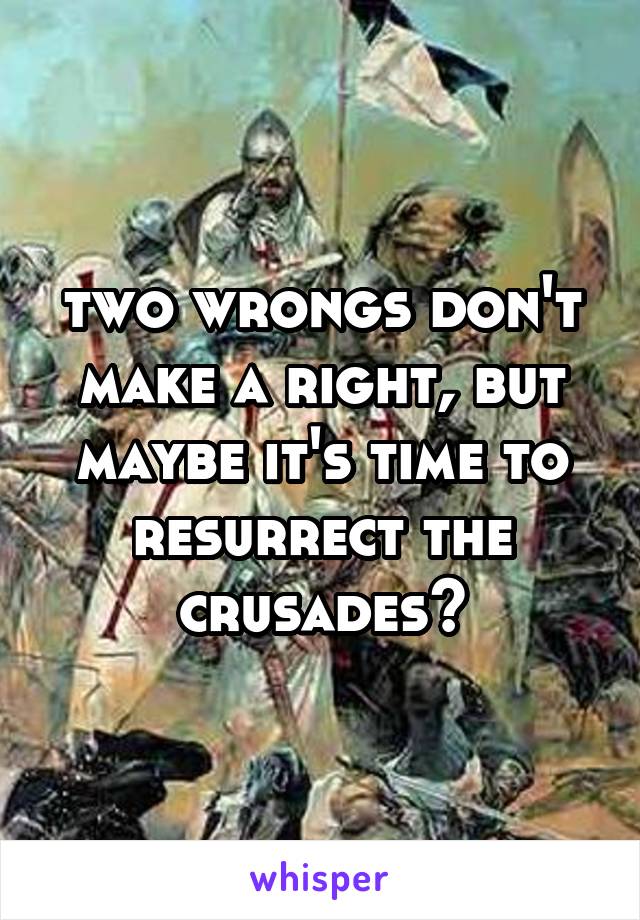 two wrongs don't make a right, but maybe it's time to resurrect the crusades?