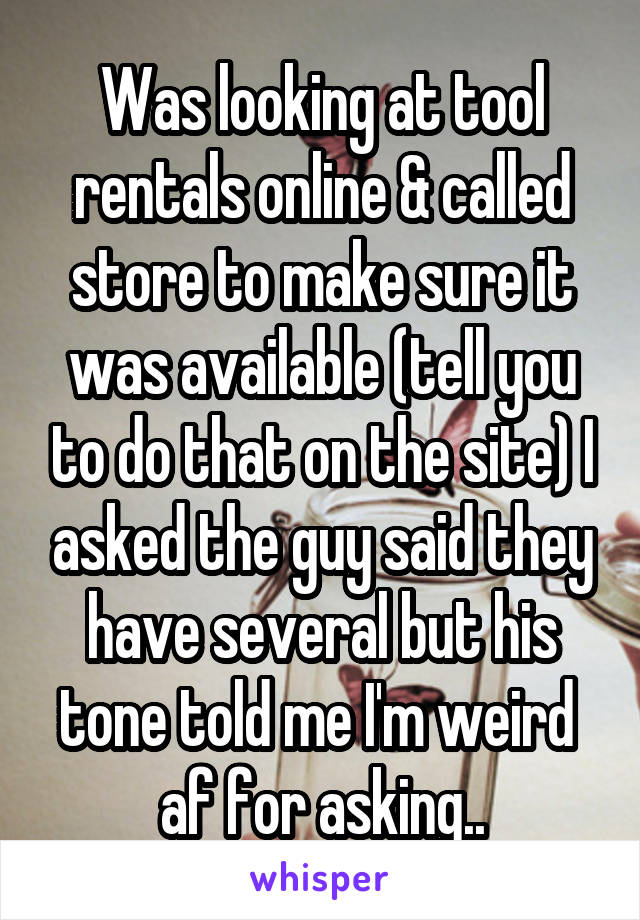 Was looking at tool rentals online & called store to make sure it was available (tell you to do that on the site) I asked the guy said they have several but his tone told me I'm weird  af for asking..