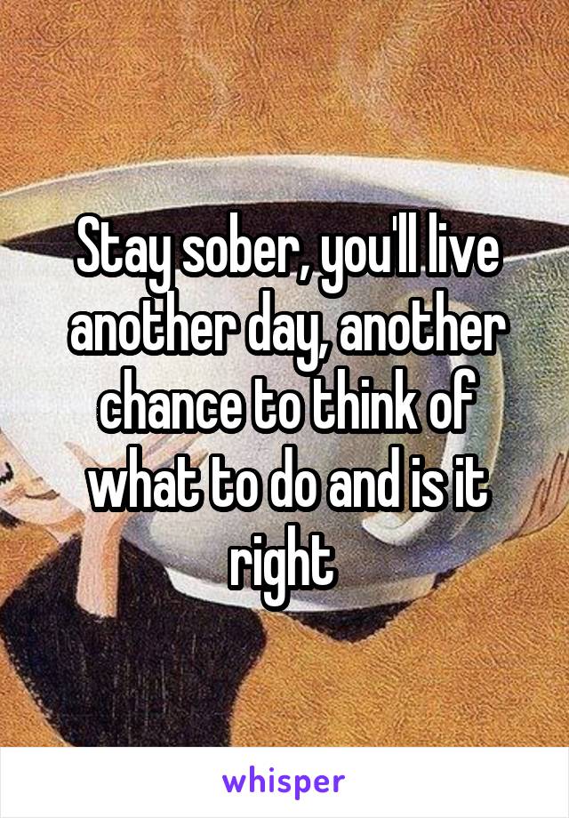 Stay sober, you'll live another day, another chance to think of what to do and is it right 