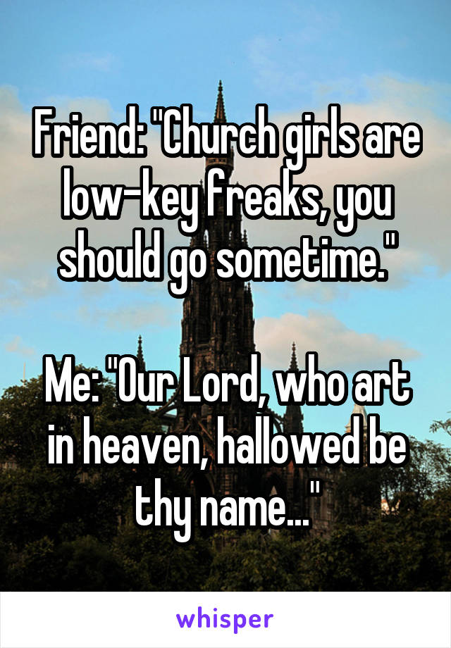 Friend: "Church girls are low-key freaks, you should go sometime."

Me: "Our Lord, who art in heaven, hallowed be thy name..."