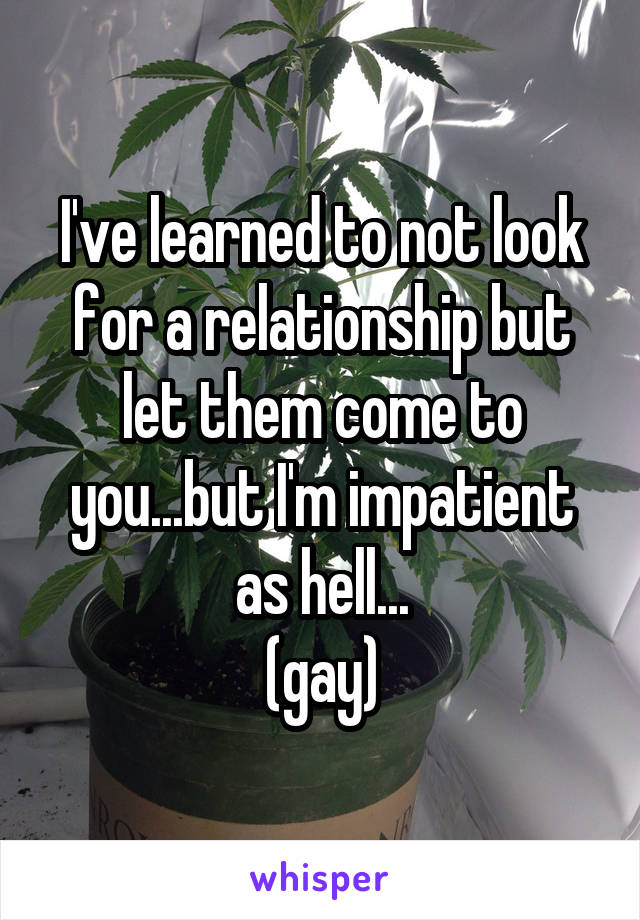 I've learned to not look for a relationship but let them come to you...but I'm impatient as hell...
(gay)