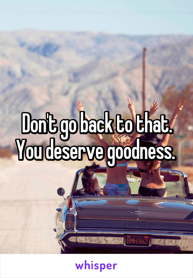 Don't go back to that. You deserve goodness. 