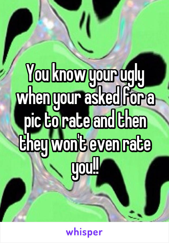 You know your ugly when your asked for a pic to rate and then they won't even rate you!!