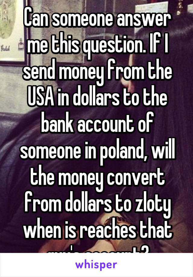 Can someone answer me this question. If I send money from the USA in dollars to the bank account of someone in poland, will the money convert from dollars to zloty when is reaches that guy's account?