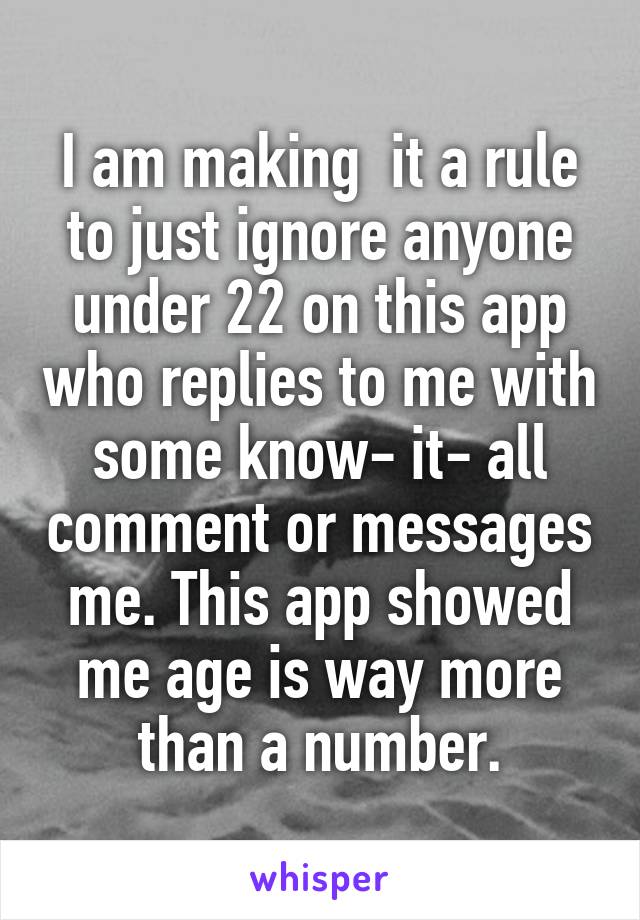 I am making  it a rule to just ignore anyone under 22 on this app who replies to me with some know- it- all comment or messages me. This app showed me age is way more than a number.