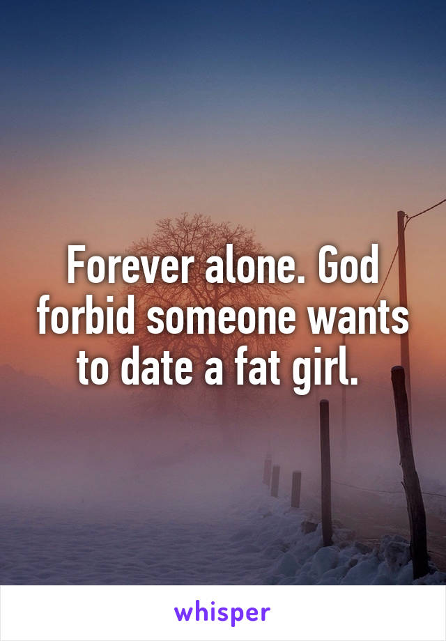 Forever alone. God forbid someone wants to date a fat girl. 