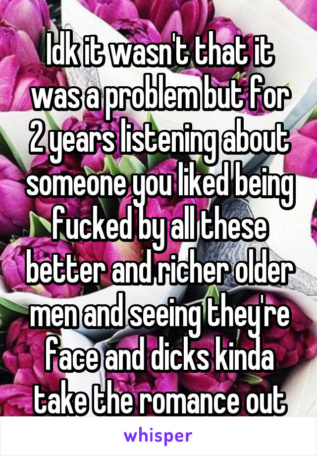 Idk it wasn't that it was a problem but for 2 years listening about someone you liked being fucked by all these better and richer older men and seeing they're face and dicks kinda take the romance out