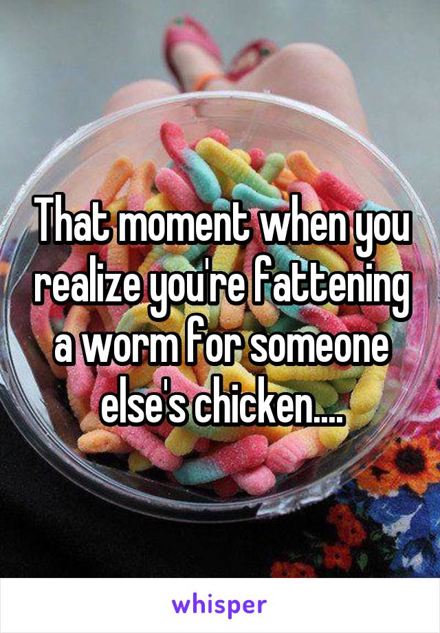 That moment when you realize you're fattening a worm for someone else's chicken....