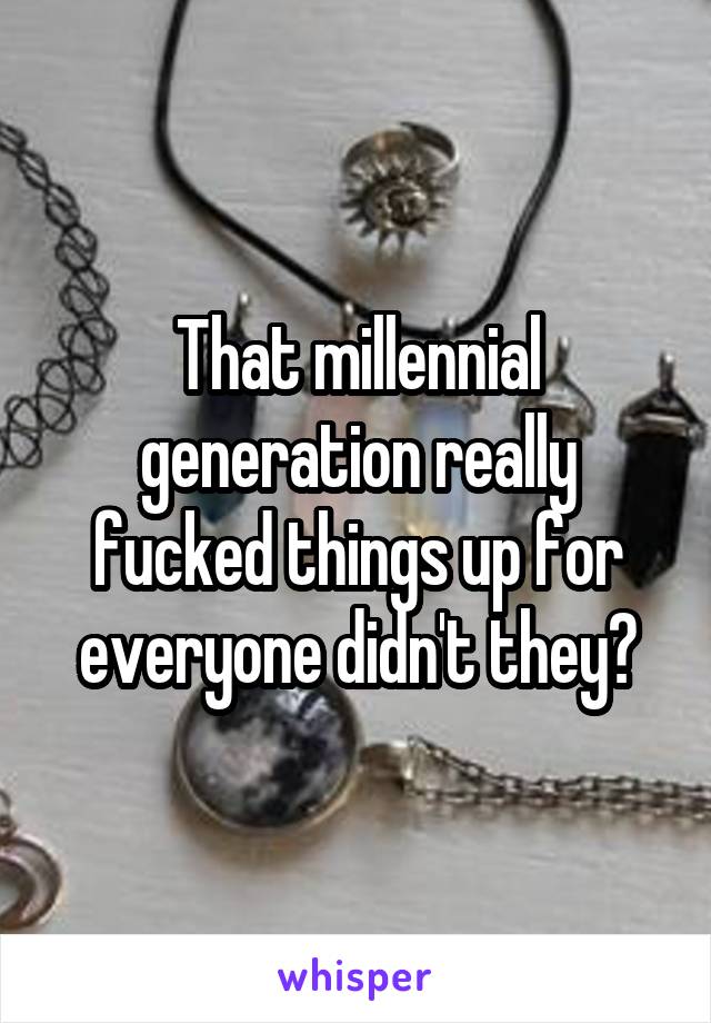 That millennial generation really fucked things up for everyone didn't they?
