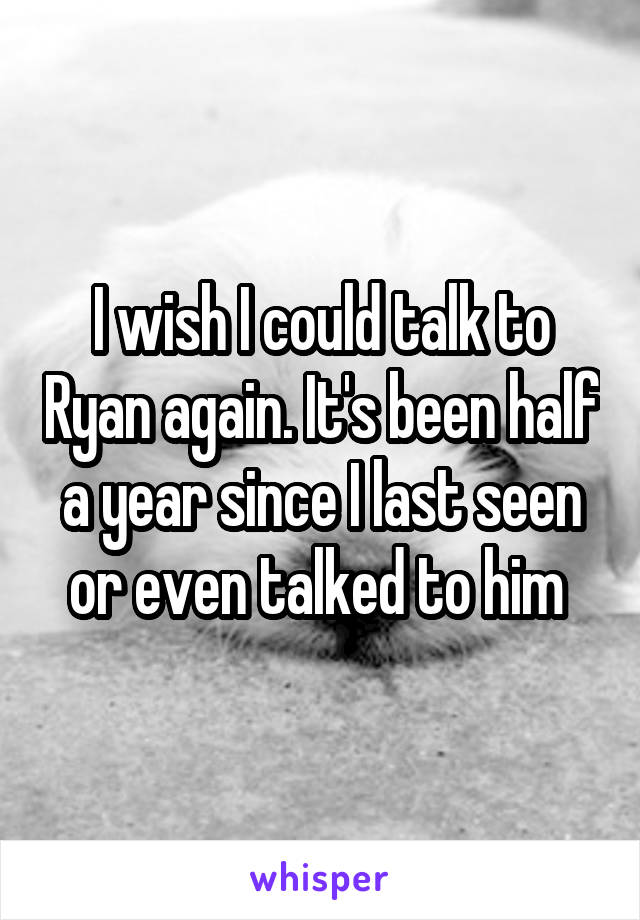 I wish I could talk to Ryan again. It's been half a year since I last seen or even talked to him 