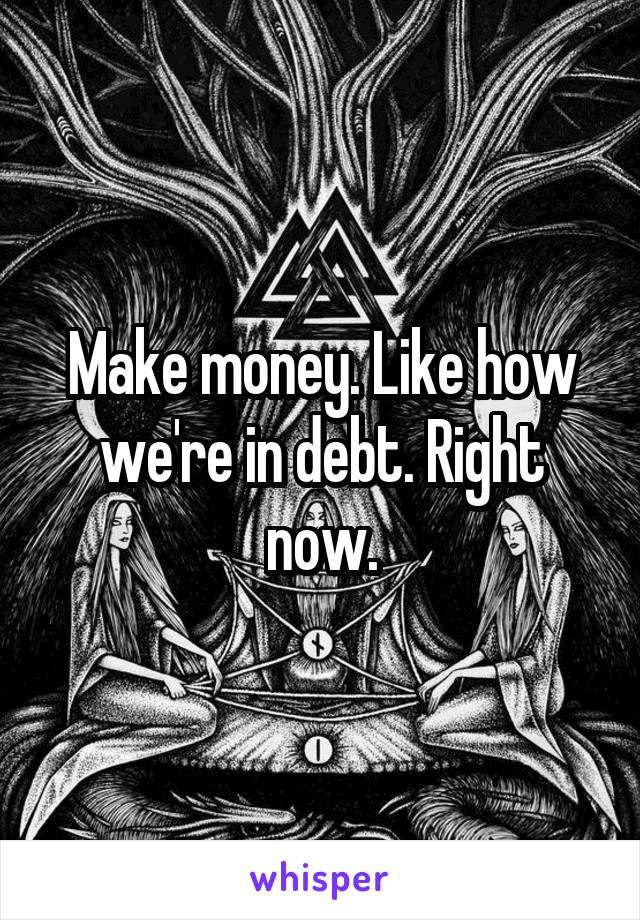 Make money. Like how we're in debt. Right now.