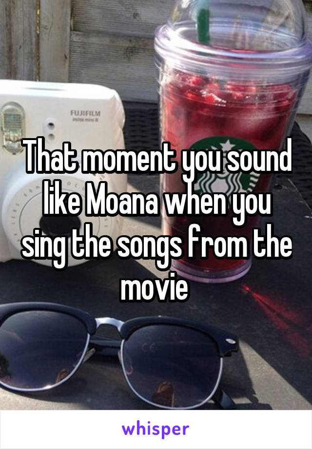 That moment you sound like Moana when you sing the songs from the movie 