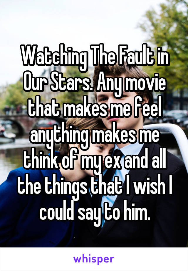 Watching The Fault in Our Stars. Any movie that makes me feel anything makes me think of my ex and all the things that I wish I could say to him.