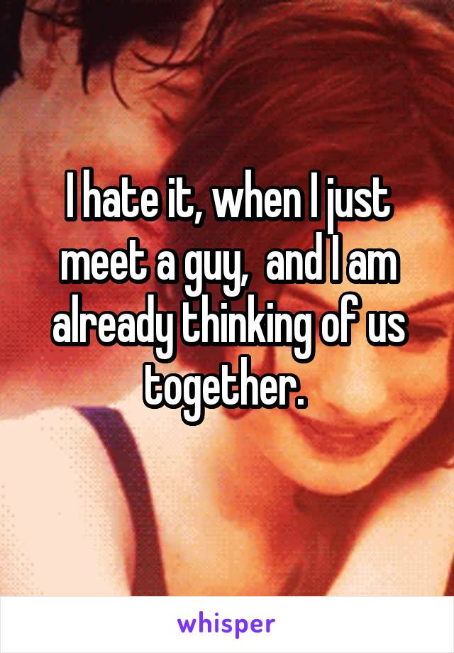 I hate it, when I just meet a guy,  and I am already thinking of us together. 
