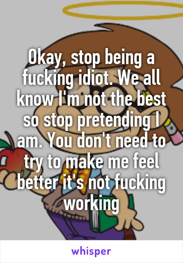 Okay, stop being a fucking idiot. We all know I'm not the best so stop pretending I am. You don't need to try to make me feel better it's not fucking working
