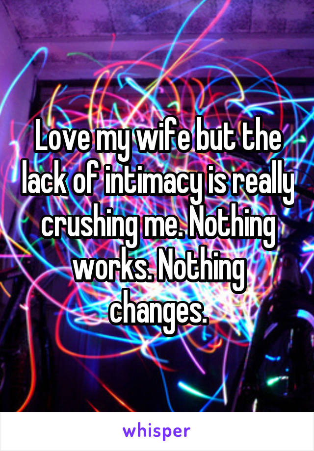 Love my wife but the lack of intimacy is really crushing me. Nothing works. Nothing changes.