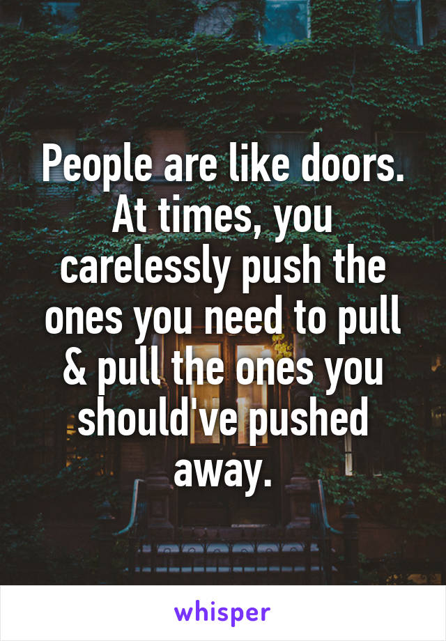 People are like doors. At times, you carelessly push the ones you need to pull & pull the ones you should've pushed away.