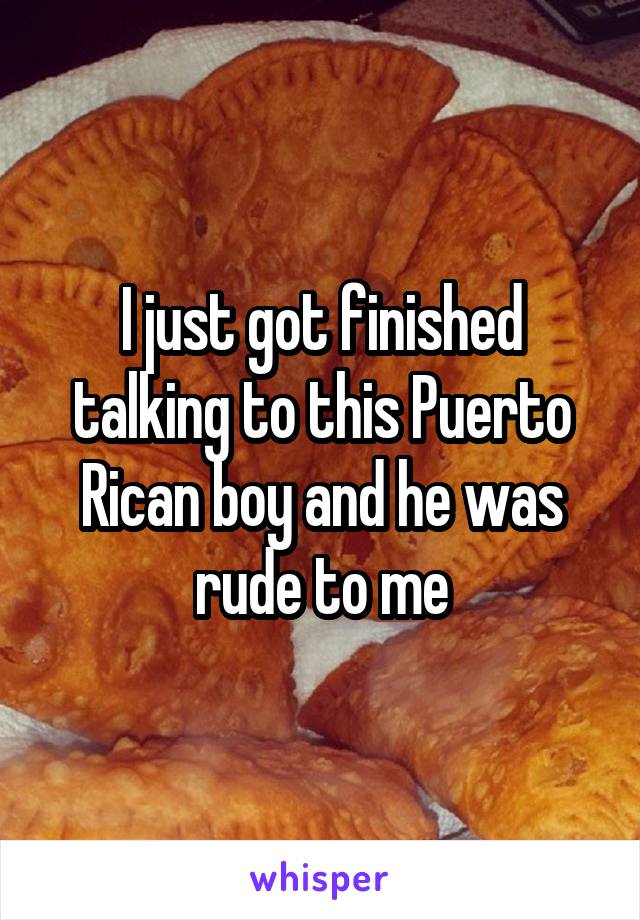 I just got finished talking to this Puerto Rican boy and he was rude to me