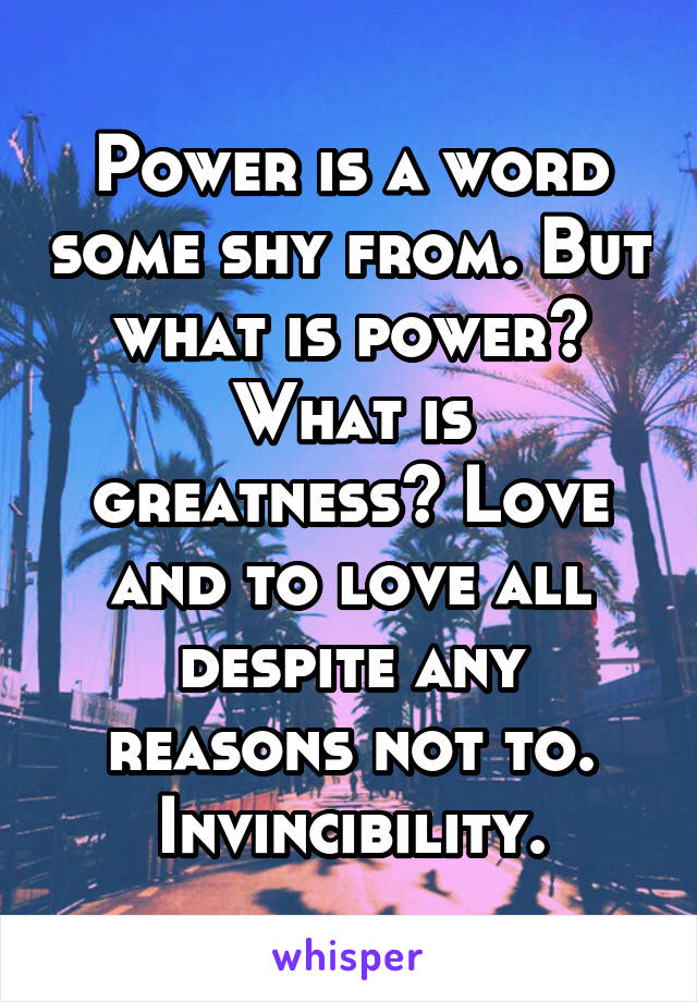 Power is a word some shy from. But what is power? What is greatness? Love and to love all despite any reasons not to. Invincibility.