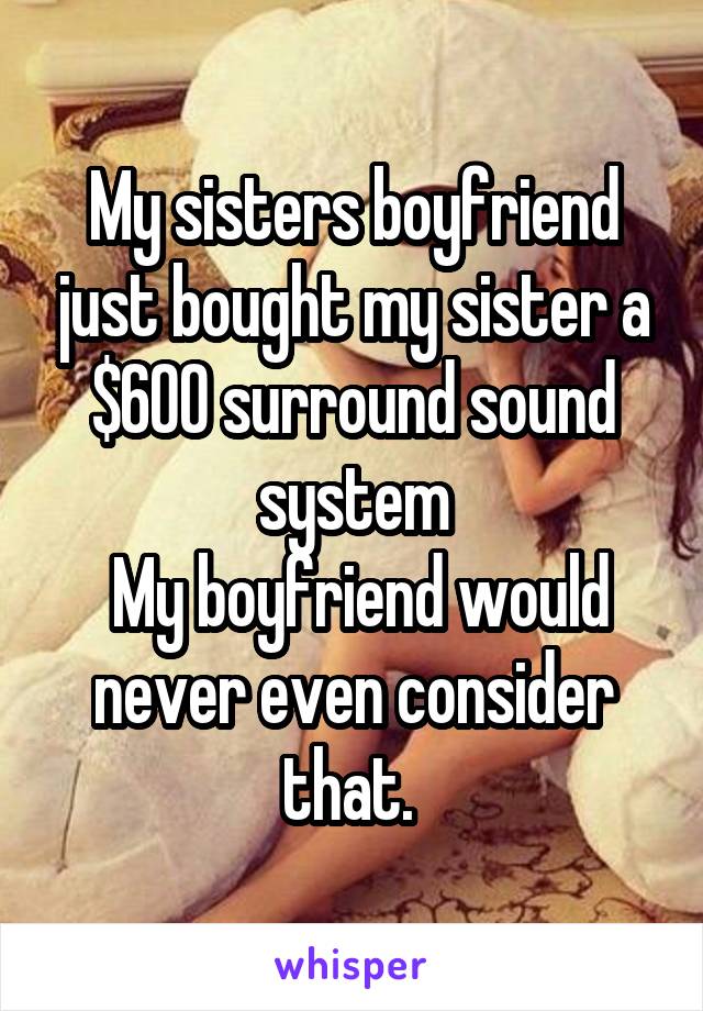 My sisters boyfriend just bought my sister a $600 surround sound system
 My boyfriend would never even consider that. 