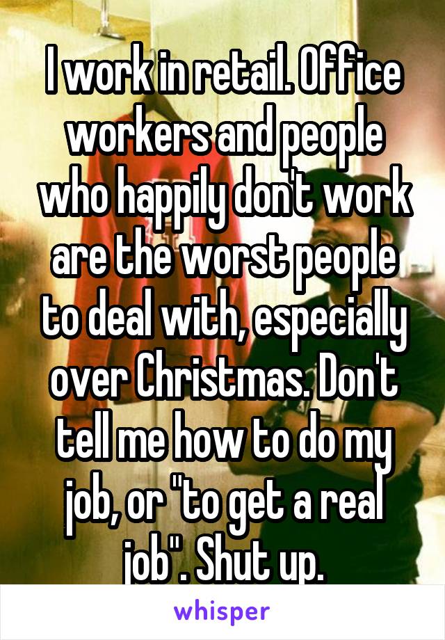 I work in retail. Office workers and people who happily don't work are the worst people to deal with, especially over Christmas. Don't tell me how to do my job, or "to get a real job". Shut up.