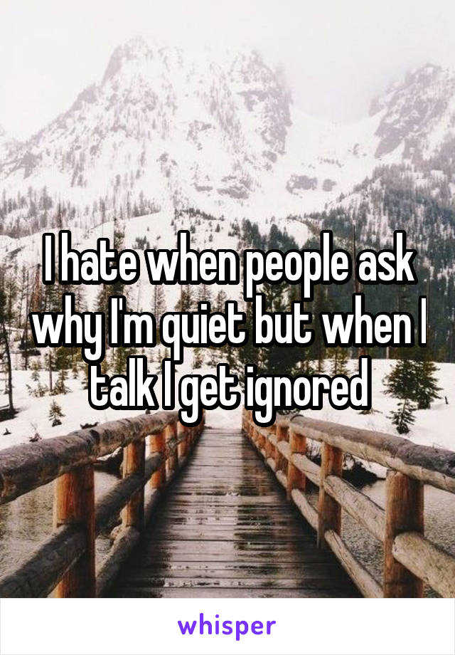 I hate when people ask why I'm quiet but when I talk I get ignored