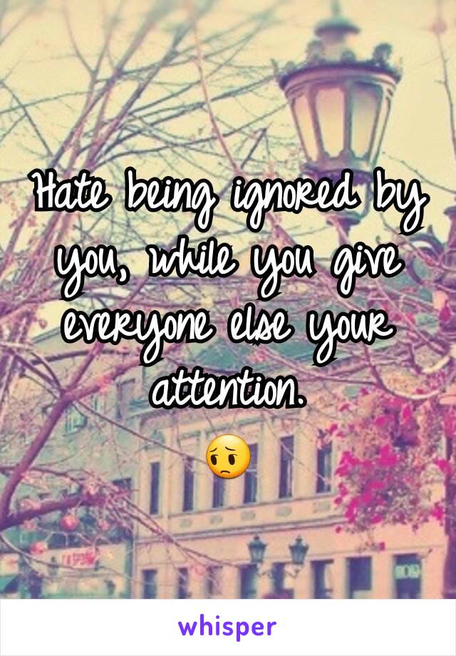 Hate being ignored by you, while you give everyone else your attention.
😔