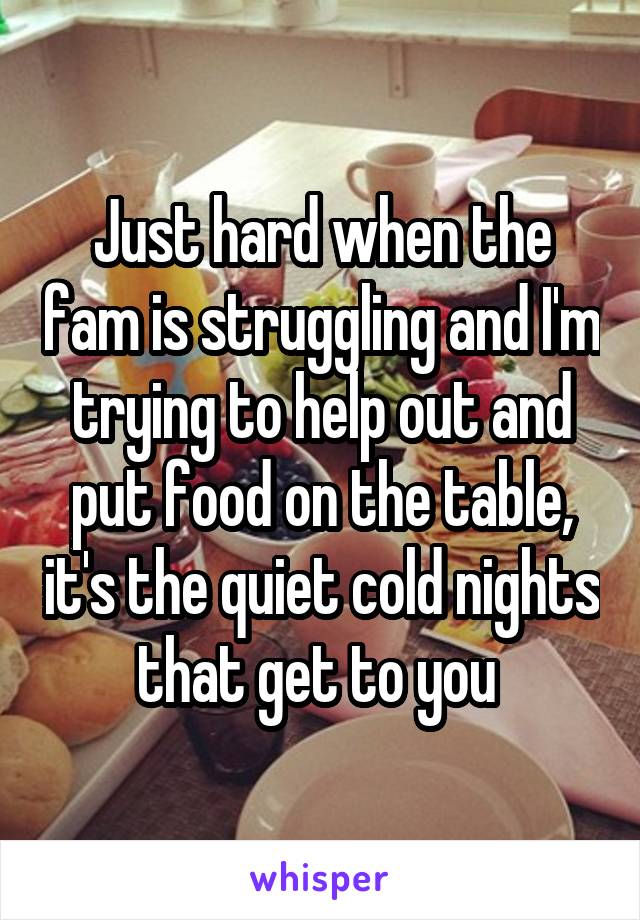 Just hard when the fam is struggling and I'm trying to help out and put food on the table, it's the quiet cold nights that get to you 