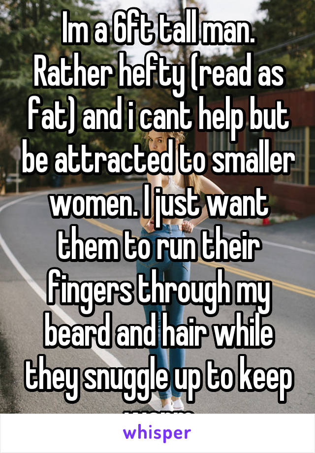 Im a 6ft tall man. Rather hefty (read as fat) and i cant help but be attracted to smaller women. I just want them to run their fingers through my beard and hair while they snuggle up to keep warm