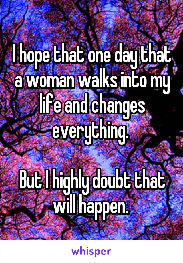I hope that one day that a woman walks into my life and changes everything. 

But I highly doubt that will happen. 