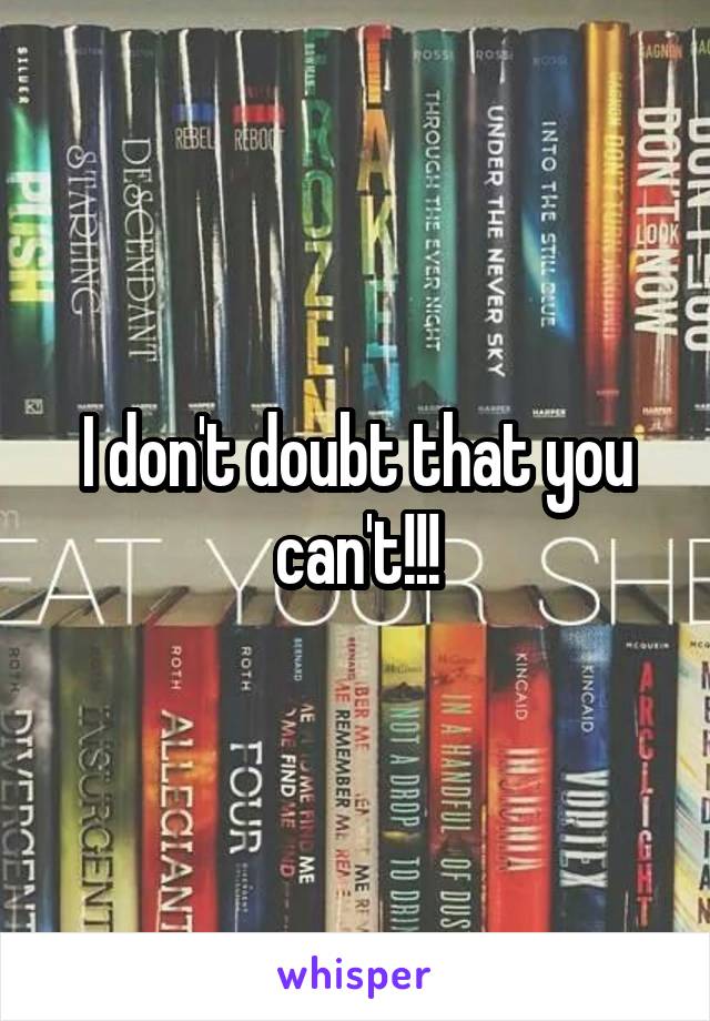 I don't doubt that you can't!!!