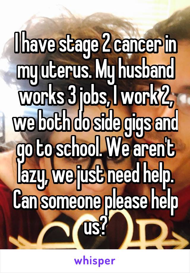 I have stage 2 cancer in my uterus. My husband works 3 jobs, I work 2, we both do side gigs and go to school. We aren't lazy, we just need help. Can someone please help us?