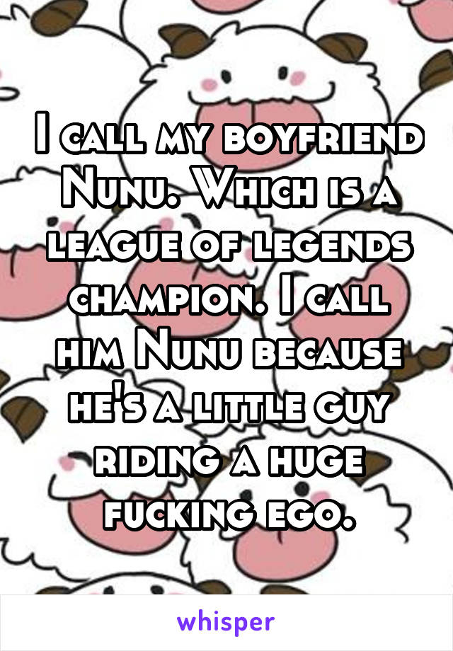 I call my boyfriend Nunu. Which is a league of legends champion. I call him Nunu because he's a little guy riding a huge fucking ego.