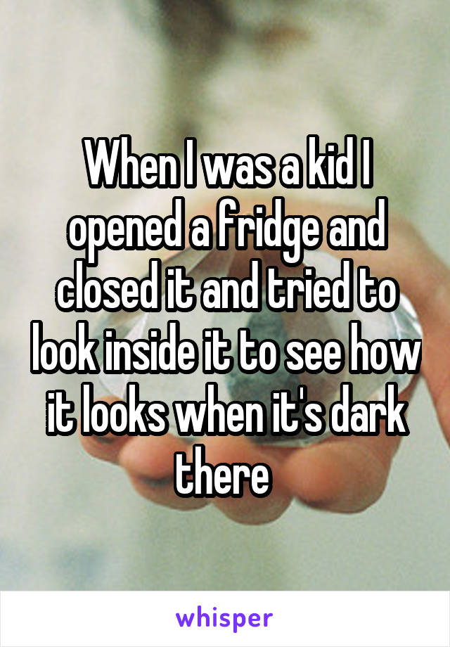 When I was a kid I opened a fridge and closed it and tried to look inside it to see how it looks when it's dark there 