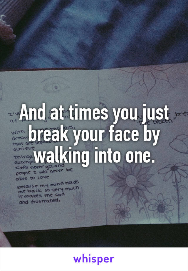 And at times you just break your face by walking into one.