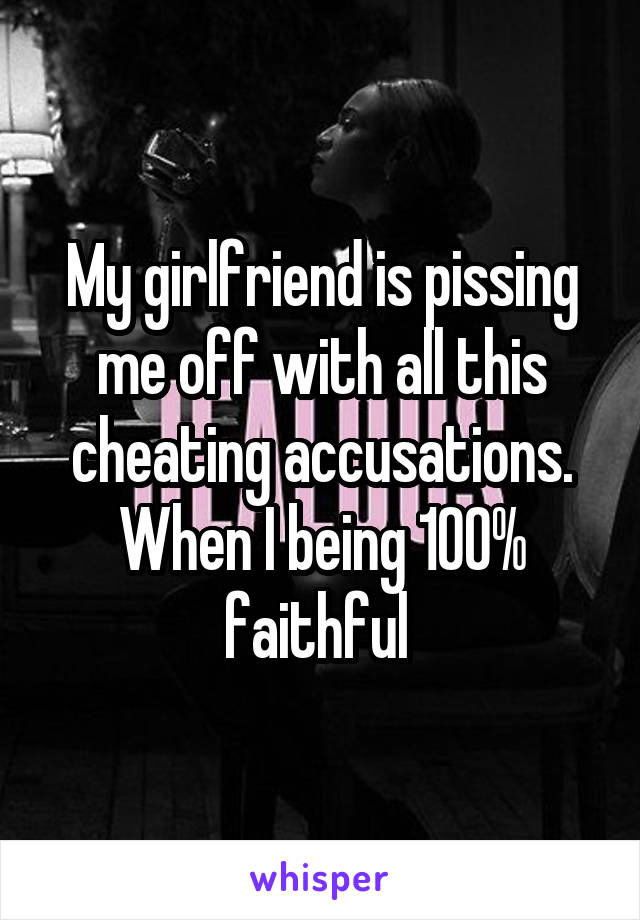 My girlfriend is pissing me off with all this cheating accusations. When I being 100% faithful 