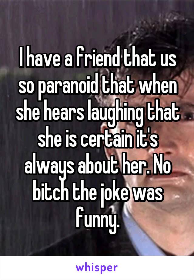 I have a friend that us so paranoid that when she hears laughing that she is certain it's always about her. No bitch the joke was funny.