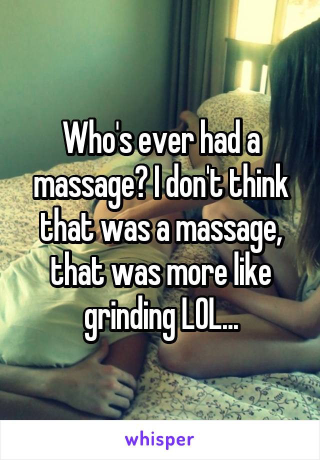 Who's ever had a massage? I don't think that was a massage, that was more like grinding LOL...
